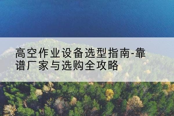 南丰升降车厂家-高空作业设备选型指南-靠谱厂家与选购全攻略