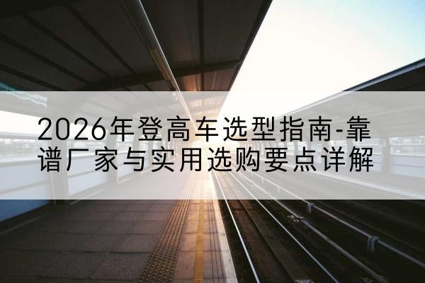 南丰登高车厂家推荐-2026年登高车选型指南-靠谱厂家与实用选购要点详解