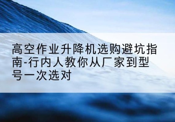 南丰升降平台厂家-高空作业升降机选购避坑指南-行内人教你从厂家到型号一次选对