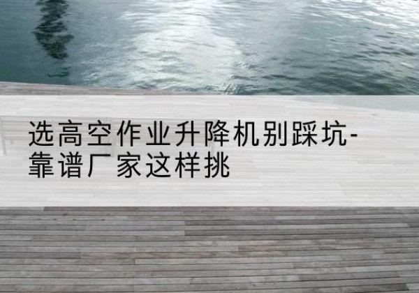 南丰剪叉式升降机厂家-选高空作业升降机别踩坑-靠谱厂家这样挑