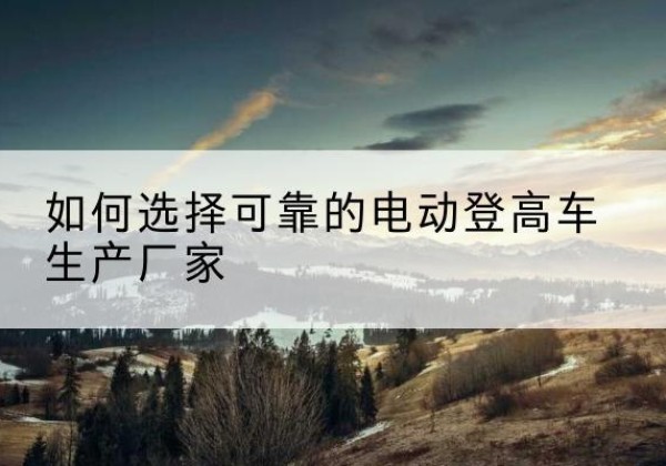 南丰电动登高车厂家-如何选择可靠的电动登高车生产厂家