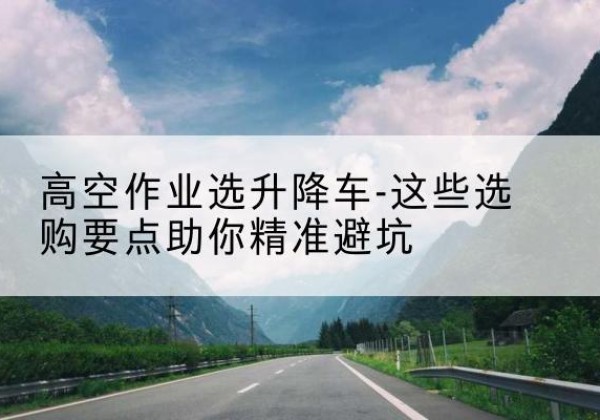 南丰升降车厂家-高空作业选升降车-这些选购要点助你*避坑