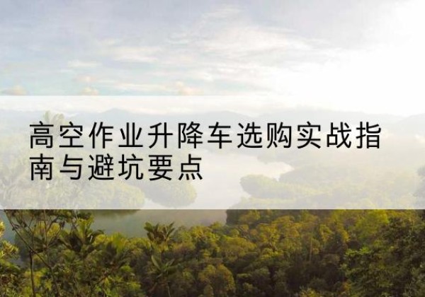 南丰升降车怎么选-高空作业升降车选购实战指南与避坑要点
