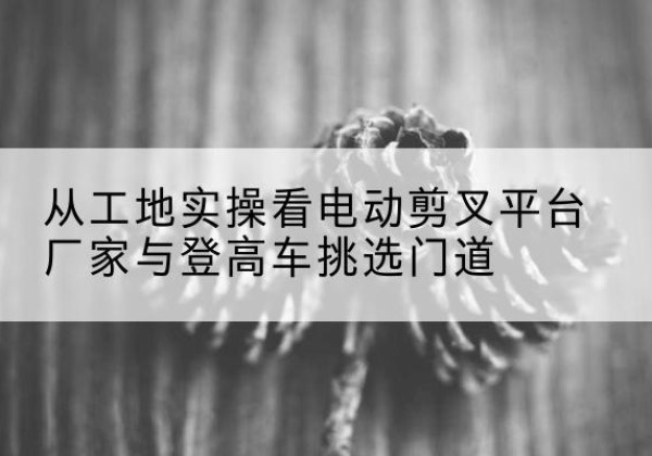 南丰电动剪叉升降平台厂家-从工地实操看电动剪叉平台厂家与登高车挑选门道