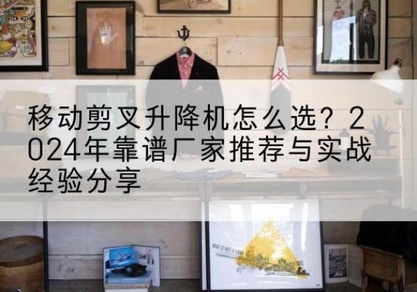 南丰升降平台厂家推荐-移动剪叉升降机怎么选？2024年靠谱厂家推荐与实战经验分享