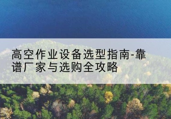 南丰升降车厂家-高空作业设备选型指南-靠谱厂家与选购全攻略
