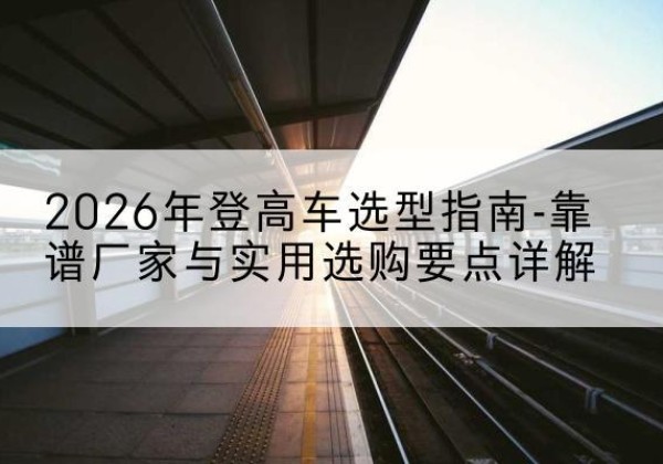南丰登高车厂家推荐-2026年登高车选型指南-靠谱厂家与实用选购要点详解